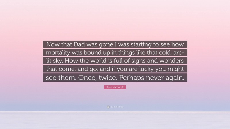 Helen Macdonald Quote: “Now that Dad was gone I was starting to see how mortality was bound up in things like that cold, arc-lit sky. How the world is full of signs and wonders that come, and go, and if you are lucky you might see them. Once, twice. Perhaps never again.”