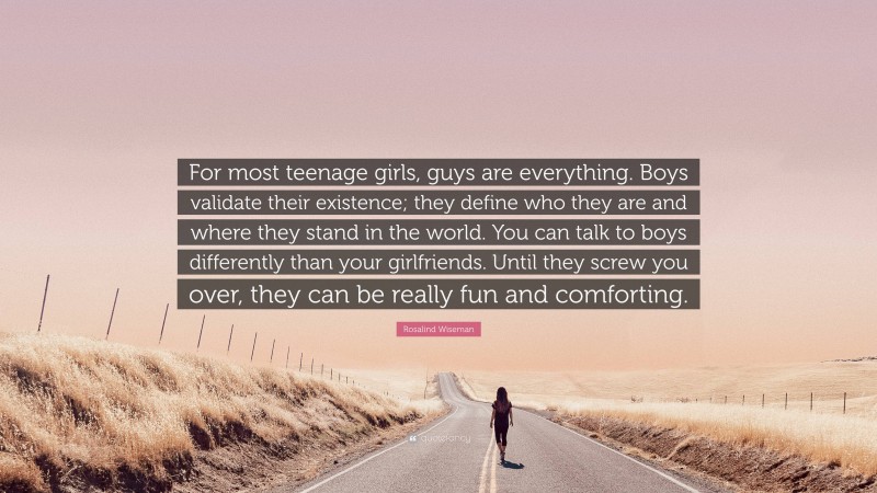 Rosalind Wiseman Quote: “For most teenage girls, guys are everything. Boys validate their existence; they define who they are and where they stand in the world. You can talk to boys differently than your girlfriends. Until they screw you over, they can be really fun and comforting.”