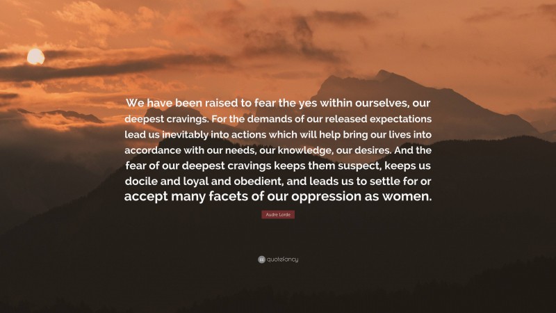 Audre Lorde Quote: “We have been raised to fear the yes within ourselves, our deepest cravings. For the demands of our released expectations lead us inevitably into actions which will help bring our lives into accordance with our needs, our knowledge, our desires. And the fear of our deepest cravings keeps them suspect, keeps us docile and loyal and obedient, and leads us to settle for or accept many facets of our oppression as women.”