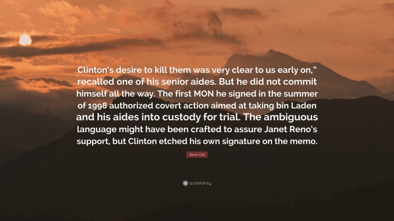 Steve Coll Quote: “Clinton’s desire to kill them was very clear to us early on,” recalled one of his senior aides. But he did not commit himself all the way. The first MON he signed in the summer of 1998 authorized covert action aimed at taking bin Laden and his aides into custody for trial. The ambiguous language might have been crafted to assure Janet Reno’s support, but Clinton etched his own signature on the memo.”