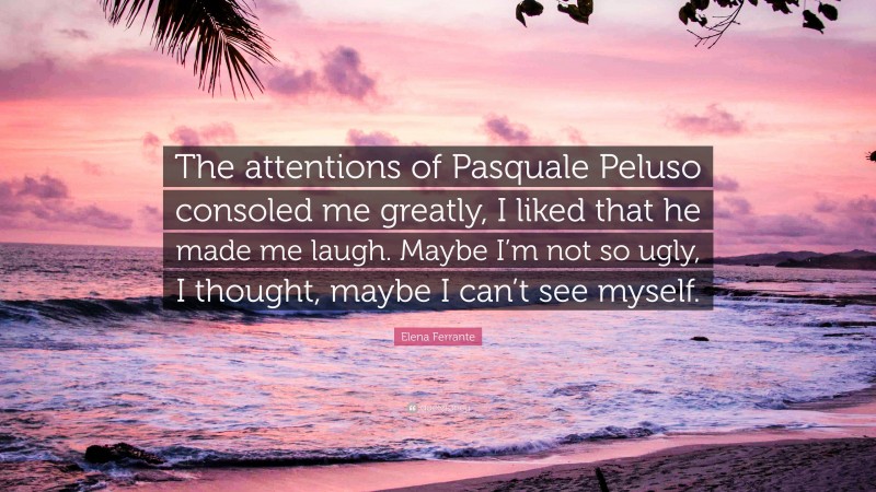 Elena Ferrante Quote: “The attentions of Pasquale Peluso consoled me greatly, I liked that he made me laugh. Maybe I’m not so ugly, I thought, maybe I can’t see myself.”