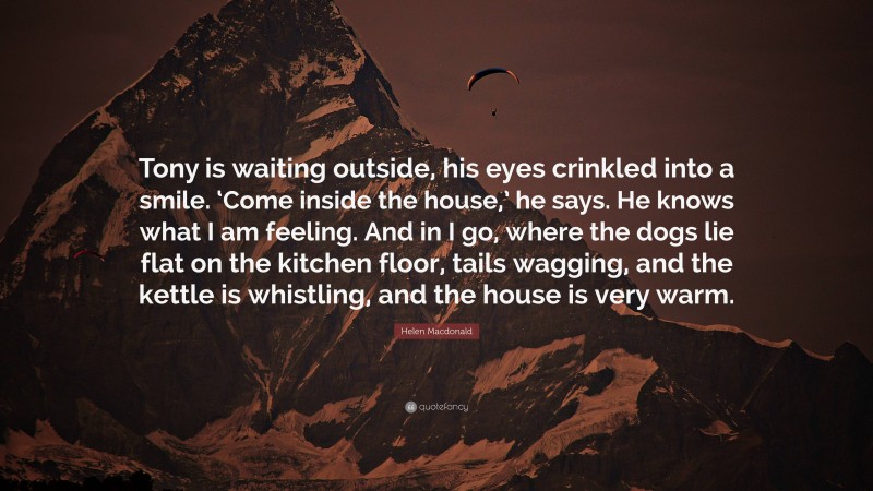 Helen Macdonald Quote: “Tony is waiting outside, his eyes crinkled into a smile. ‘Come inside the house,’ he says. He knows what I am feeling. And in I go, where the dogs lie flat on the kitchen floor, tails wagging, and the kettle is whistling, and the house is very warm.”