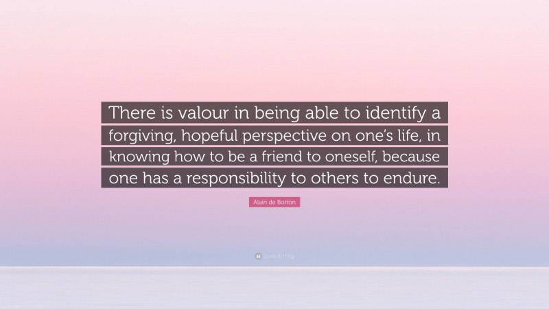 Alain de Botton Quote: “There is valour in being able to identify a forgiving, hopeful perspective on one’s life, in knowing how to be a friend to oneself, because one has a responsibility to others to endure.”