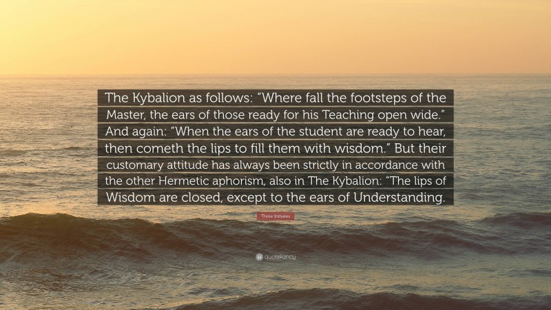 Three Initiates Quote: “The Kybalion as follows: “Where fall the footsteps of the Master, the ears of those ready for his Teaching open wide.” And again: “When the ears of the student are ready to hear, then cometh the lips to fill them with wisdom.” But their customary attitude has always been strictly in accordance with the other Hermetic aphorism, also in The Kybalion: “The lips of Wisdom are closed, except to the ears of Understanding.”
