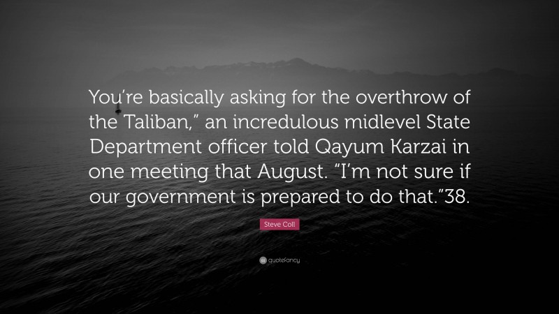 Steve Coll Quote: “You’re basically asking for the overthrow of the Taliban,” an incredulous midlevel State Department officer told Qayum Karzai in one meeting that August. “I’m not sure if our government is prepared to do that.”38.”