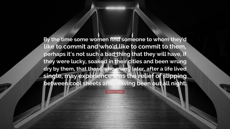 Rebecca Traister Quote: “By the time some women find someone to whom they’d like to commit and who’d like to commit to them, perhaps it’s not such a bad thing that they will have, if they were lucky, soaked in their cities and been wrung dry by them, that those who marry later, after a life lived single, may experience it as the relief of slipping between cool sheets after having been out all night.”