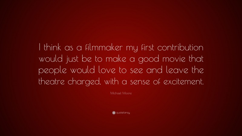 Michael Moore Quote: “I think as a filmmaker my first contribution would just be to make a good movie that people would love to see and leave the theatre charged, with a sense of excitement.”