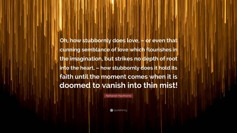 Nathaniel Hawthorne Quote: “Oh, how stubbornly does love, – or even that cunning semblance of love which flourishes in the imagination, but strikes no depth of root into the heart, – how stubbornly does it hold its faith until the moment comes when it is doomed to vanish into thin mist!”