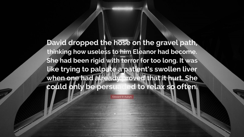 Edward St Aubyn Quote: “David dropped the hose on the gravel path, thinking how useless to him Eleanor had become. She had been rigid with terror for too long. It was like trying to palpate a patient’s swollen liver when one had already proved that it hurt. She could only be persuaded to relax so often.”