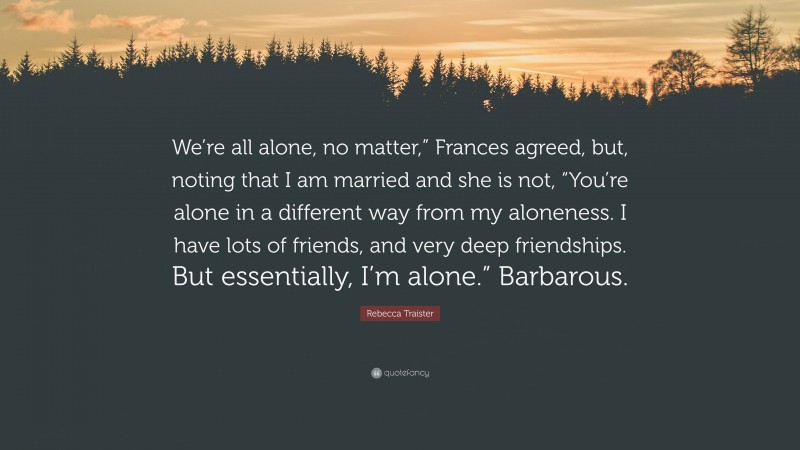 Rebecca Traister Quote: “We’re all alone, no matter,” Frances agreed, but, noting that I am married and she is not, “You’re alone in a different way from my aloneness. I have lots of friends, and very deep friendships. But essentially, I’m alone.” Barbarous.”