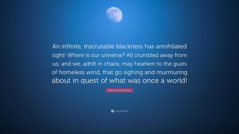 Nathaniel Hawthorne Quote: “An infinite, inscrutable blackness has annihilated sight! Where is our universe? All crumbled away from us; and we, adrift in chaos, may hearken to the gusts of homeless wind, that go sighing and murmuring about in quest of what was once a world!”