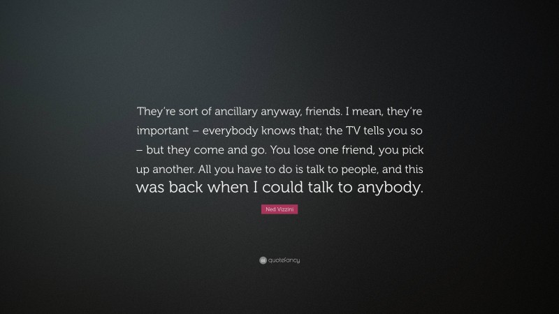 Ned Vizzini Quote: “They’re sort of ancillary anyway, friends. I mean, they’re important – everybody knows that; the TV tells you so – but they come and go. You lose one friend, you pick up another. All you have to do is talk to people, and this was back when I could talk to anybody.”