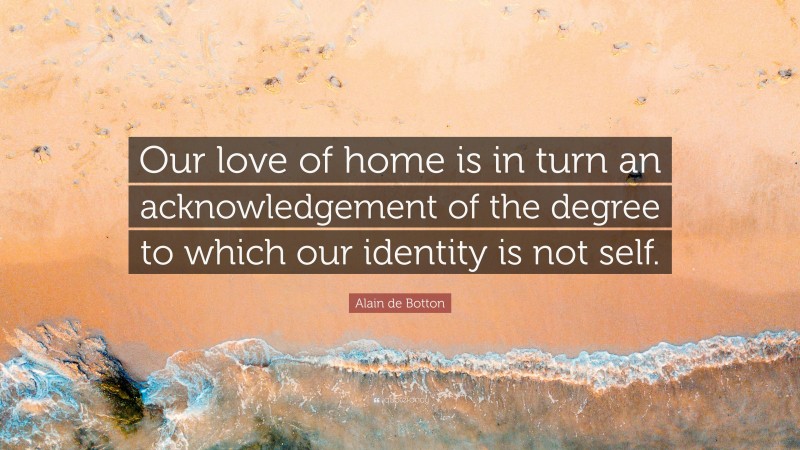 Alain de Botton Quote: “Our love of home is in turn an acknowledgement of the degree to which our identity is not self.”