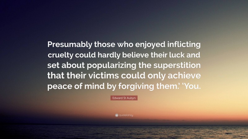 Edward St Aubyn Quote: “Presumably those who enjoyed inflicting cruelty could hardly believe their luck and set about popularizing the superstition that their victims could only achieve peace of mind by forgiving them.’ ‘You.”