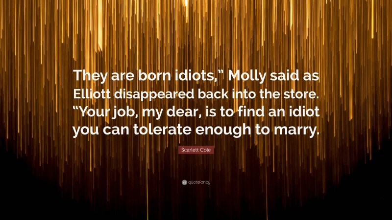 Scarlett Cole Quote: “They are born idiots,” Molly said as Elliott disappeared back into the store. “Your job, my dear, is to find an idiot you can tolerate enough to marry.”