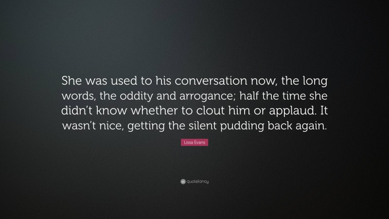 Lissa Evans Quote: “She was used to his conversation now, the long words, the oddity and arrogance; half the time she didn’t know whether to clout him or applaud. It wasn’t nice, getting the silent pudding back again.”