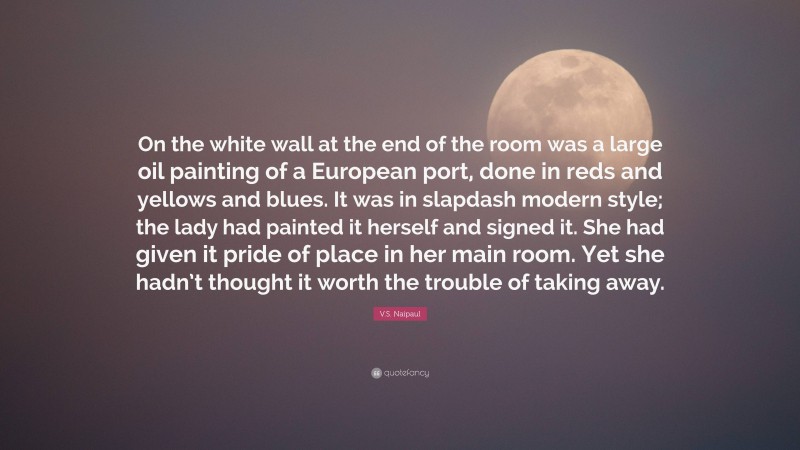 V.S. Naipaul Quote: “On the white wall at the end of the room was a large oil painting of a European port, done in reds and yellows and blues. It was in slapdash modern style; the lady had painted it herself and signed it. She had given it pride of place in her main room. Yet she hadn’t thought it worth the trouble of taking away.”