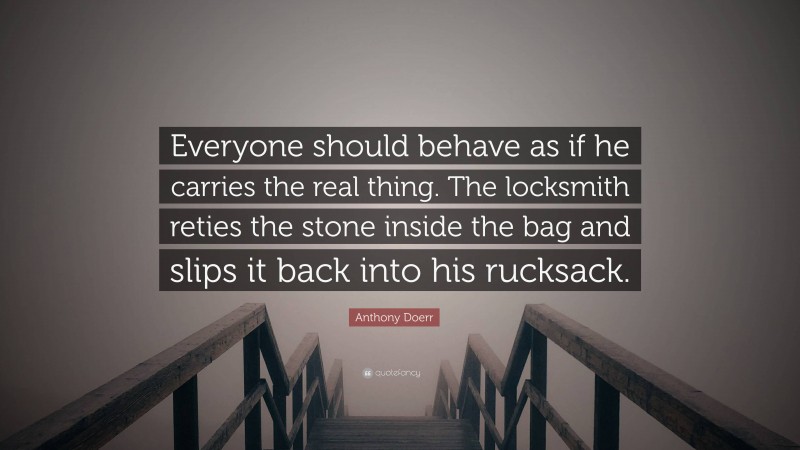 Anthony Doerr Quote: “Everyone should behave as if he carries the real thing. The locksmith reties the stone inside the bag and slips it back into his rucksack.”