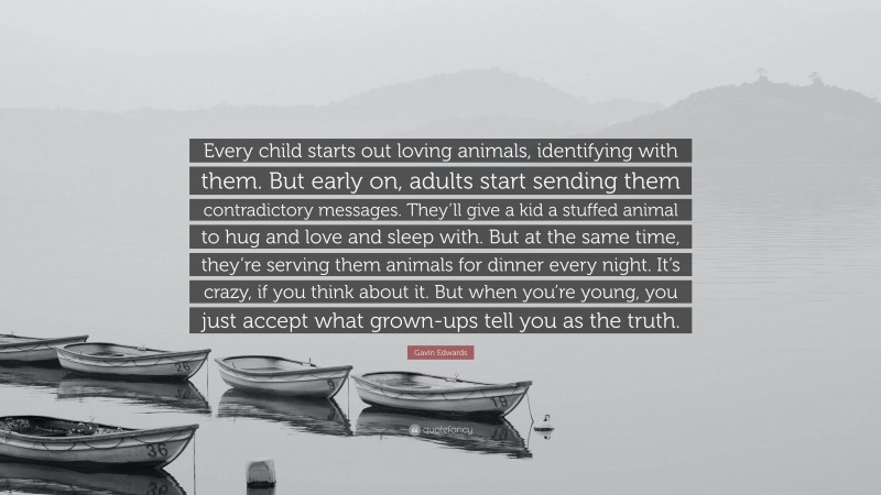 Gavin Edwards Quote: “Every child starts out loving animals, identifying with them. But early on, adults start sending them contradictory messages. They’ll give a kid a stuffed animal to hug and love and sleep with. But at the same time, they’re serving them animals for dinner every night. It’s crazy, if you think about it. But when you’re young, you just accept what grown-ups tell you as the truth.”