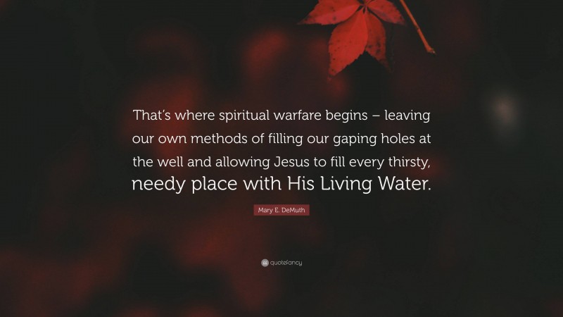 Mary E. DeMuth Quote: “That’s where spiritual warfare begins – leaving our own methods of filling our gaping holes at the well and allowing Jesus to fill every thirsty, needy place with His Living Water.”