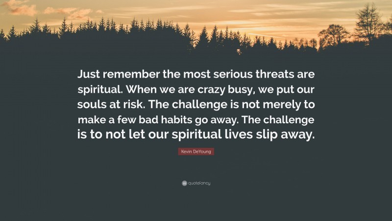 Kevin DeYoung Quote: “Just remember the most serious threats are spiritual. When we are crazy busy, we put our souls at risk. The challenge is not merely to make a few bad habits go away. The challenge is to not let our spiritual lives slip away.”