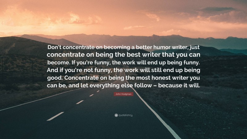 John Hodgman Quote: “Don’t concentrate on becoming a better humor writer, just concentrate on being the best writer that you can become. If you’re funny, the work will end up being funny. And if you’re not funny, the work will still end up being good. Concentrate on being the most honest writer you can be, and let everything else follow – because it will.”