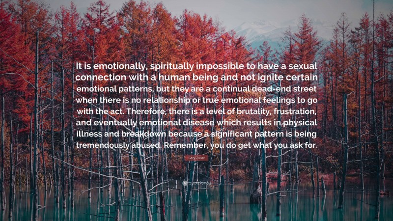 Gary Zukav Quote: “It is emotionally, spiritually impossible to have a sexual connection with a human being and not ignite certain emotional patterns, but they are a continual dead-end street when there is no relationship or true emotional feelings to go with the act. Therefore, there is a level of brutality, frustration, and eventually emotional disease which results in physical illness and breakdown because a significant pattern is being tremendously abused. Remember, you do get what you ask for.”