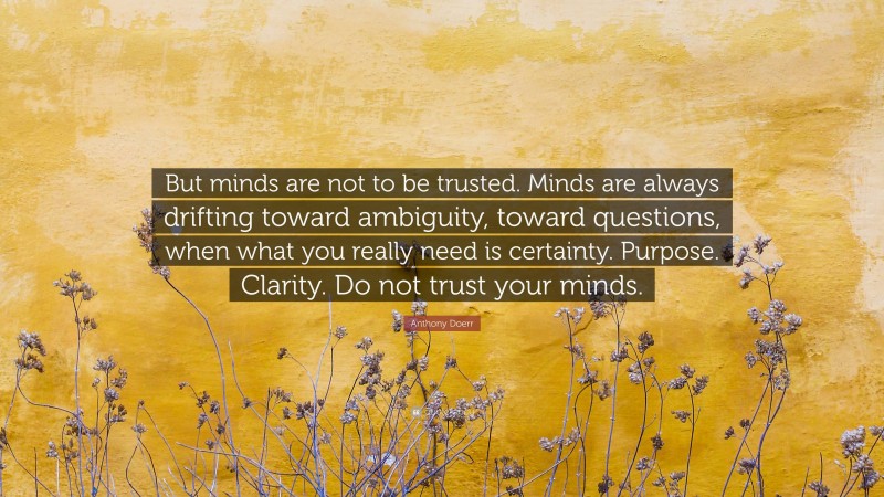 Anthony Doerr Quote: “But minds are not to be trusted. Minds are always drifting toward ambiguity, toward questions, when what you really need is certainty. Purpose. Clarity. Do not trust your minds.”