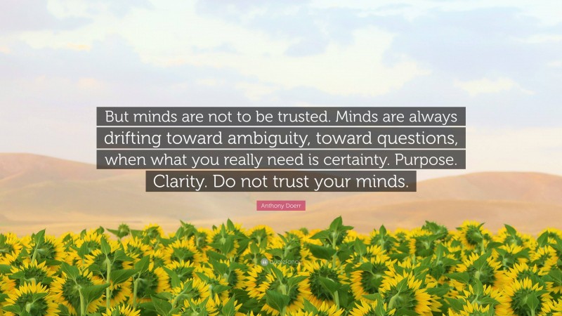 Anthony Doerr Quote: “But minds are not to be trusted. Minds are always drifting toward ambiguity, toward questions, when what you really need is certainty. Purpose. Clarity. Do not trust your minds.”