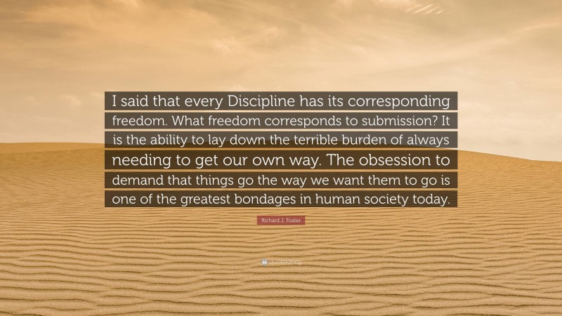 Richard J. Foster Quote: “I said that every Discipline has its corresponding freedom. What freedom corresponds to submission? It is the ability to lay down the terrible burden of always needing to get our own way. The obsession to demand that things go the way we want them to go is one of the greatest bondages in human society today.”