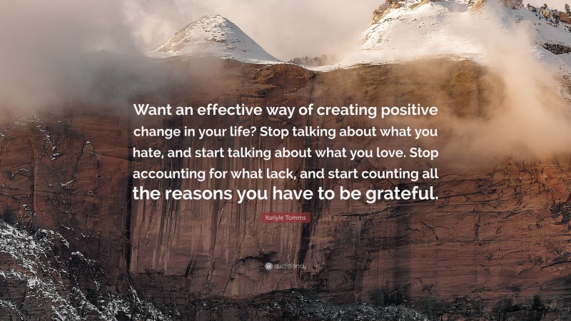 Karlyle Tomms Quote: “Want an effective way of creating positive change in your life? Stop talking about what you hate, and start talking about what you love. Stop accounting for what lack, and start counting all the reasons you have to be grateful.”