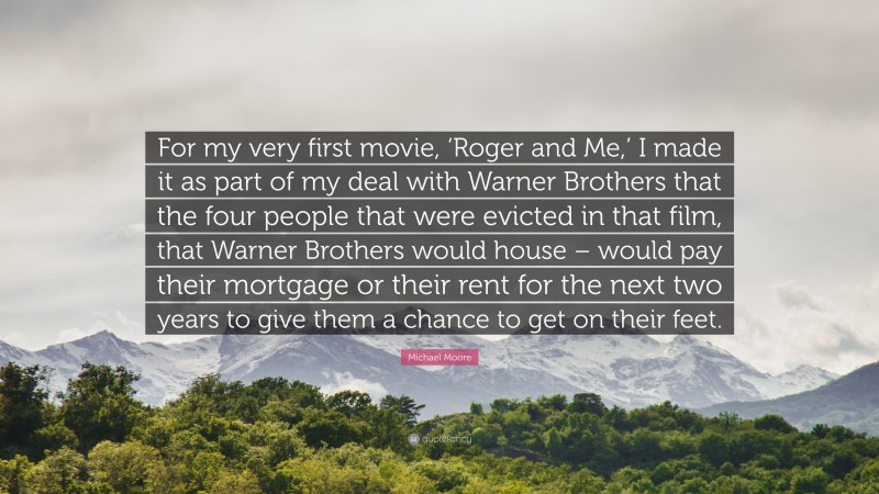 Michael Moore Quote: “For my very first movie, ‘Roger and Me,’ I made it as part of my deal with Warner Brothers that the four people that were evicted in that film, that Warner Brothers would house – would pay their mortgage or their rent for the next two years to give them a chance to get on their feet.”