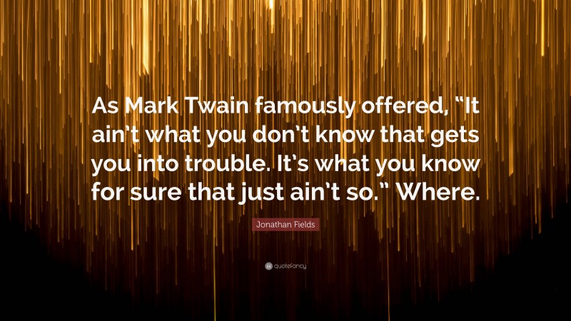 Jonathan Fields Quote: “As Mark Twain famously offered, “It ain’t what you don’t know that gets you into trouble. It’s what you know for sure that just ain’t so.” Where.”