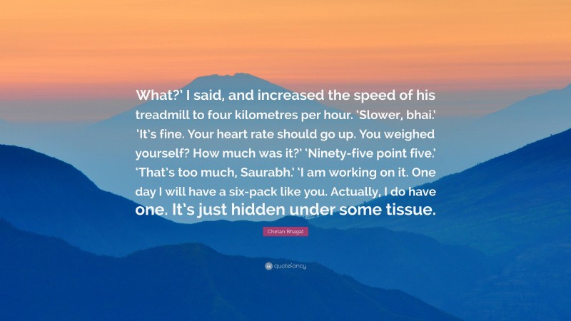 Chetan Bhagat Quote: “What?’ I said, and increased the speed of his treadmill to four kilometres per hour. ‘Slower, bhai.’ ‘It’s fine. Your heart rate should go up. You weighed yourself? How much was it?’ ‘Ninety-five point five.’ ‘That’s too much, Saurabh.’ ‘I am working on it. One day I will have a six-pack like you. Actually, I do have one. It’s just hidden under some tissue.”