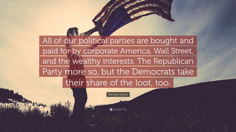Michael Moore Quote: “All of our political parties are bought and paid for by corporate America, Wall Street, and the wealthy interests. The Republican Party more so, but the Democrats take their share of the loot, too.”