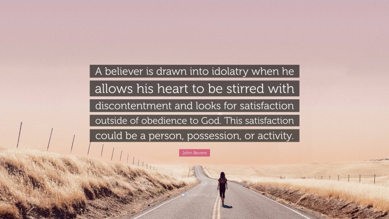 John Bevere Quote: “A believer is drawn into idolatry when he allows his heart to be stirred with discontentment and looks for satisfaction outside of obedience to God. This satisfaction could be a person, possession, or activity.”