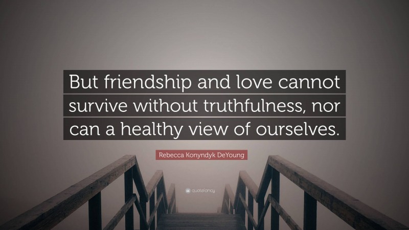 Rebecca Konyndyk DeYoung Quote: “But friendship and love cannot survive without truthfulness, nor can a healthy view of ourselves.”