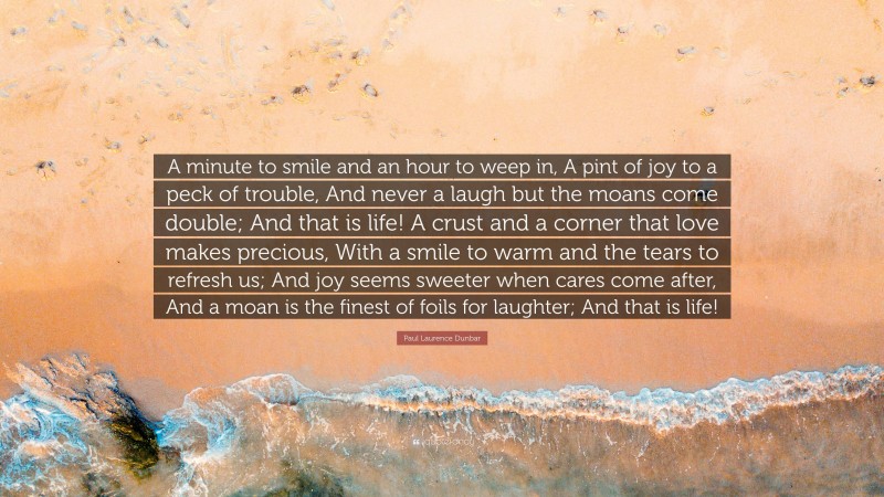 Paul Laurence Dunbar Quote: “A minute to smile and an hour to weep in, A pint of joy to a peck of trouble, And never a laugh but the moans come double; And that is life! A crust and a corner that love makes precious, With a smile to warm and the tears to refresh us; And joy seems sweeter when cares come after, And a moan is the finest of foils for laughter; And that is life!”