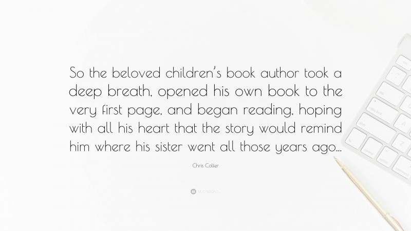 Chris Colfer Quote: “So the beloved children’s book author took a deep breath, opened his own book to the very first page, and began reading, hoping with all his heart that the story would remind him where his sister went all those years ago...”
