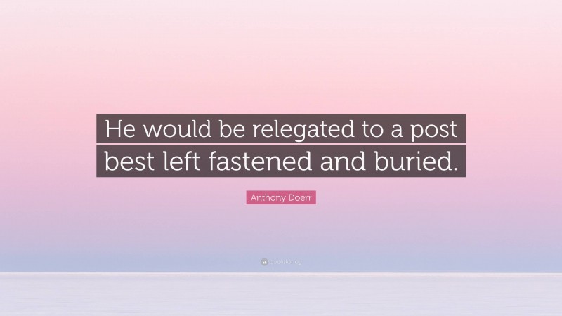Anthony Doerr Quote: “He would be relegated to a post best left fastened and buried.”