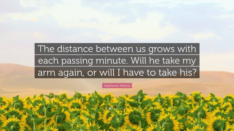 Stephanie Perkins Quote: “The distance between us grows with each passing minute. Will he take my arm again, or will I have to take his?”