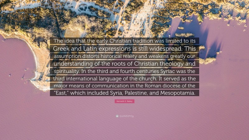 Kenneth E. Bailey Quote: “The idea that the early Christian tradition was limited to its Greek and Latin expressions is still widespread. This assumption distorts historical reality and weakens greatly our understanding of the roots of Christian theology and spirituality. In the third and fourth centuries Syriac was the third international language of the church. It served as the major means of communication in the Roman diocese of the “East,” which included Syria, Palestine, and Mesopotamia.”