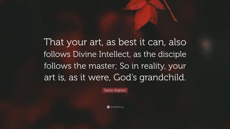 Dante Alighieri Quote: “That your art, as best it can, also follows Divine Intellect, as the disciple follows the master; So in reality, your art is, as it were, God’s grandchild.”
