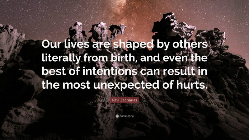Ravi Zacharias Quote: “Our lives are shaped by others literally from birth, and even the best of intentions can result in the most unexpected of hurts.”