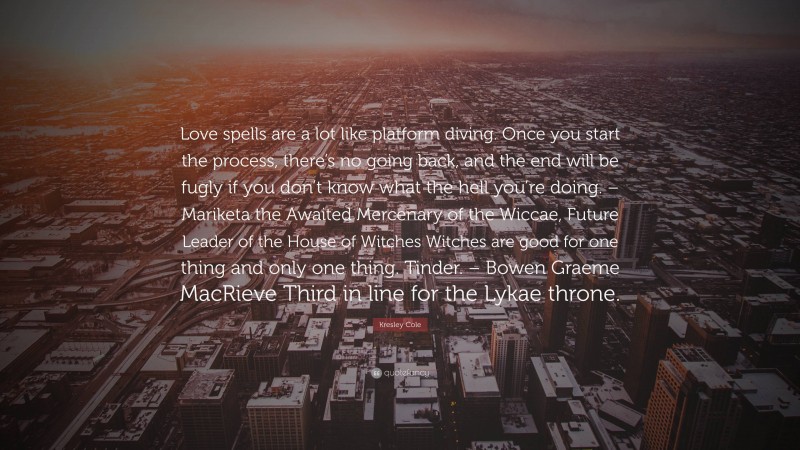 Kresley Cole Quote: “Love spells are a lot like platform diving. Once you start the process, there’s no going back, and the end will be fugly if you don’t know what the hell you’re doing. – Mariketa the Awaited Mercenary of the Wiccae, Future Leader of the House of Witches Witches are good for one thing and only one thing. Tinder. – Bowen Graeme MacRieve Third in line for the Lykae throne.”
