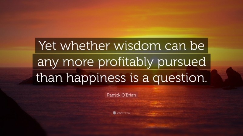 Patrick O'Brian Quote: “Yet whether wisdom can be any more profitably pursued than happiness is a question.”