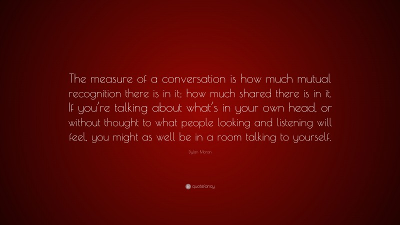 Dylan Moran Quote: “The measure of a conversation is how much mutual recognition there is in it; how much shared there is in it. If you’re talking about what’s in your own head, or without thought to what people looking and listening will feel, you might as well be in a room talking to yourself.”