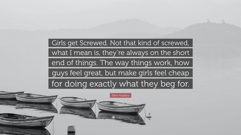 Ellen Hopkins Quote: “Girls get Screwed. Not that kind of screwed, what I mean is, they’re always on the short end of things. The way things work, how guys feel great, but make girls feel cheap for doing exactly what they beg for.”