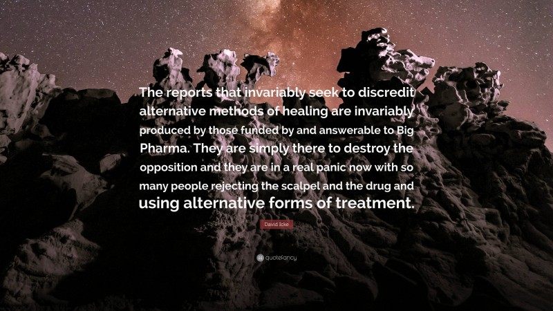 David Icke Quote: “The reports that invariably seek to discredit alternative methods of healing are invariably produced by those funded by and answerable to Big Pharma. They are simply there to destroy the opposition and they are in a real panic now with so many people rejecting the scalpel and the drug and using alternative forms of treatment.”