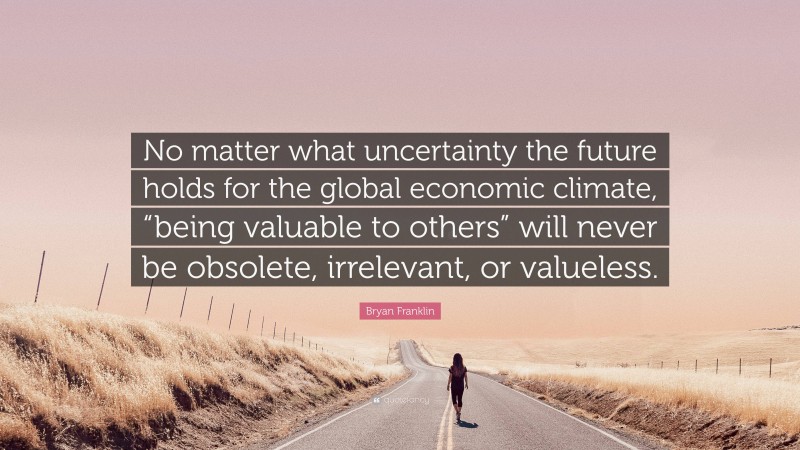 Bryan Franklin Quote: “No matter what uncertainty the future holds for the global economic climate, “being valuable to others” will never be obsolete, irrelevant, or valueless.”